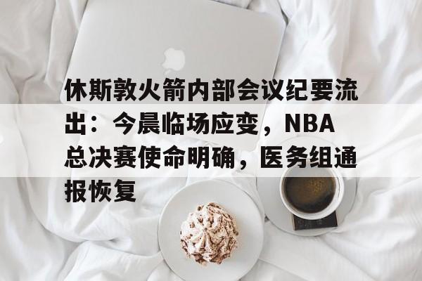 关于休斯敦火箭内部会议纪要流出：今晨临场应变，NBA总决赛使命明确，医务组通报恢复的信息